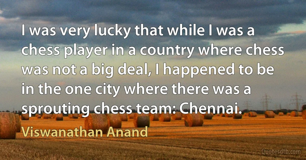 I was very lucky that while I was a chess player in a country where chess was not a big deal, I happened to be in the one city where there was a sprouting chess team: Chennai. (Viswanathan Anand)