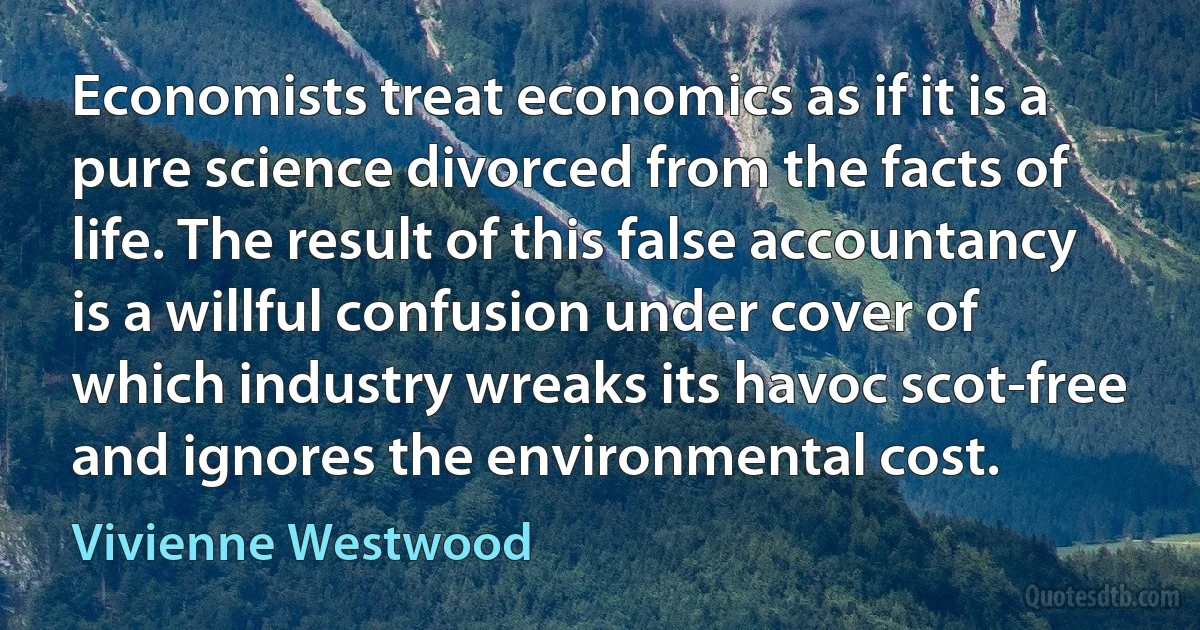 Economists treat economics as if it is a pure science divorced from the facts of life. The result of this false accountancy is a willful confusion under cover of which industry wreaks its havoc scot-free and ignores the environmental cost. (Vivienne Westwood)