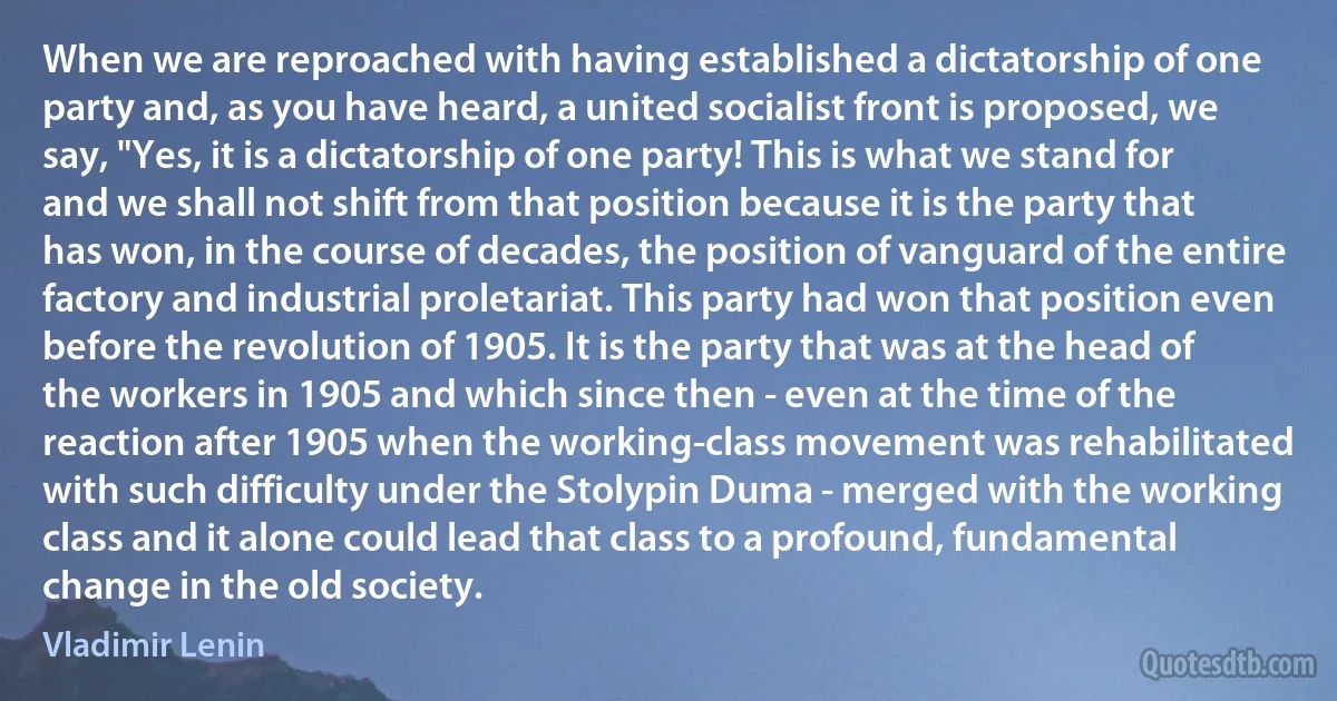 When we are reproached with having established a dictatorship of one party and, as you have heard, a united socialist front is proposed, we say, "Yes, it is a dictatorship of one party! This is what we stand for and we shall not shift from that position because it is the party that has won, in the course of decades, the position of vanguard of the entire factory and industrial proletariat. This party had won that position even before the revolution of 1905. It is the party that was at the head of the workers in 1905 and which since then - even at the time of the reaction after 1905 when the working-class movement was rehabilitated with such difficulty under the Stolypin Duma - merged with the working class and it alone could lead that class to a profound, fundamental change in the old society. (Vladimir Lenin)