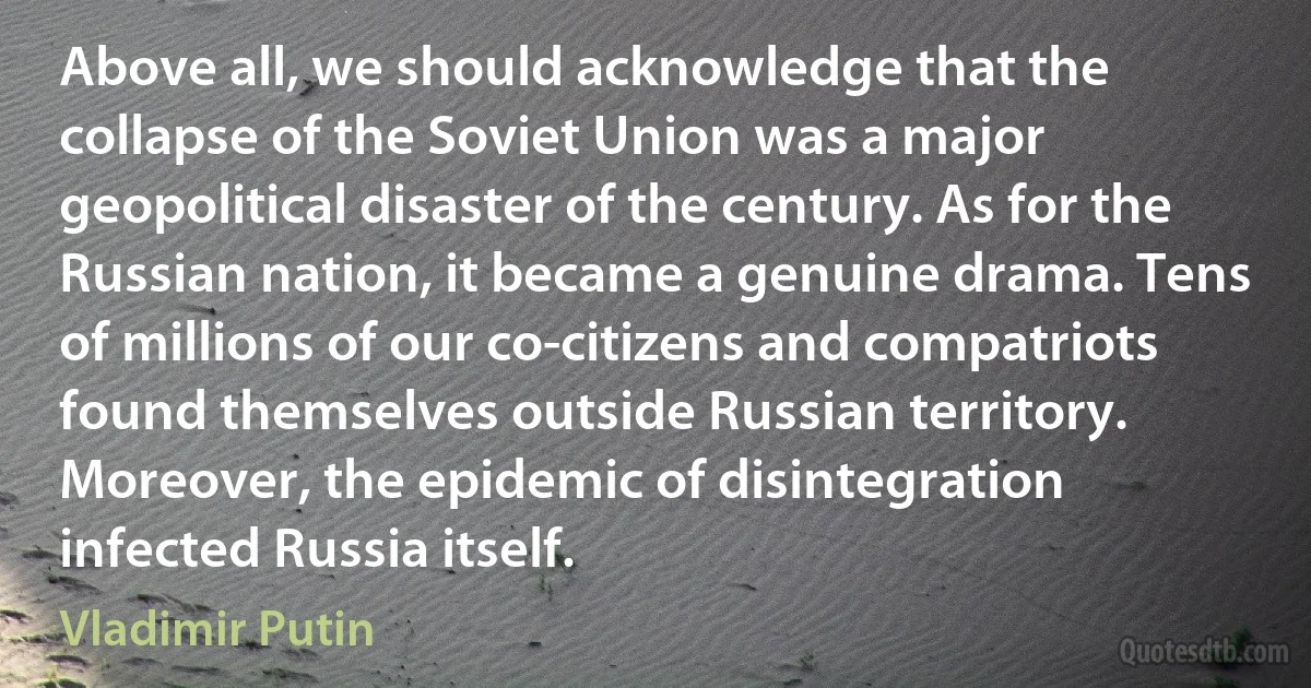 Above all, we should acknowledge that the collapse of the Soviet Union was a major geopolitical disaster of the century. As for the Russian nation, it became a genuine drama. Tens of millions of our co-citizens and compatriots found themselves outside Russian territory. Moreover, the epidemic of disintegration infected Russia itself. (Vladimir Putin)