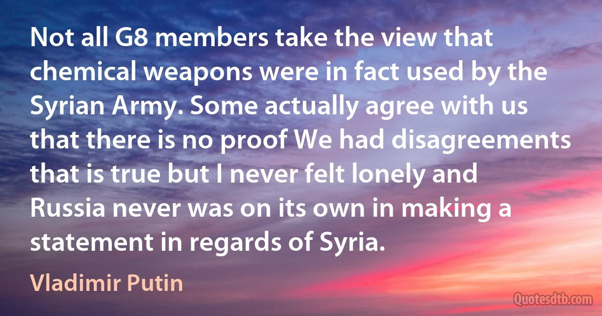 Not all G8 members take the view that chemical weapons were in fact used by the Syrian Army. Some actually agree with us that there is no proof We had disagreements that is true but I never felt lonely and Russia never was on its own in making a statement in regards of Syria. (Vladimir Putin)