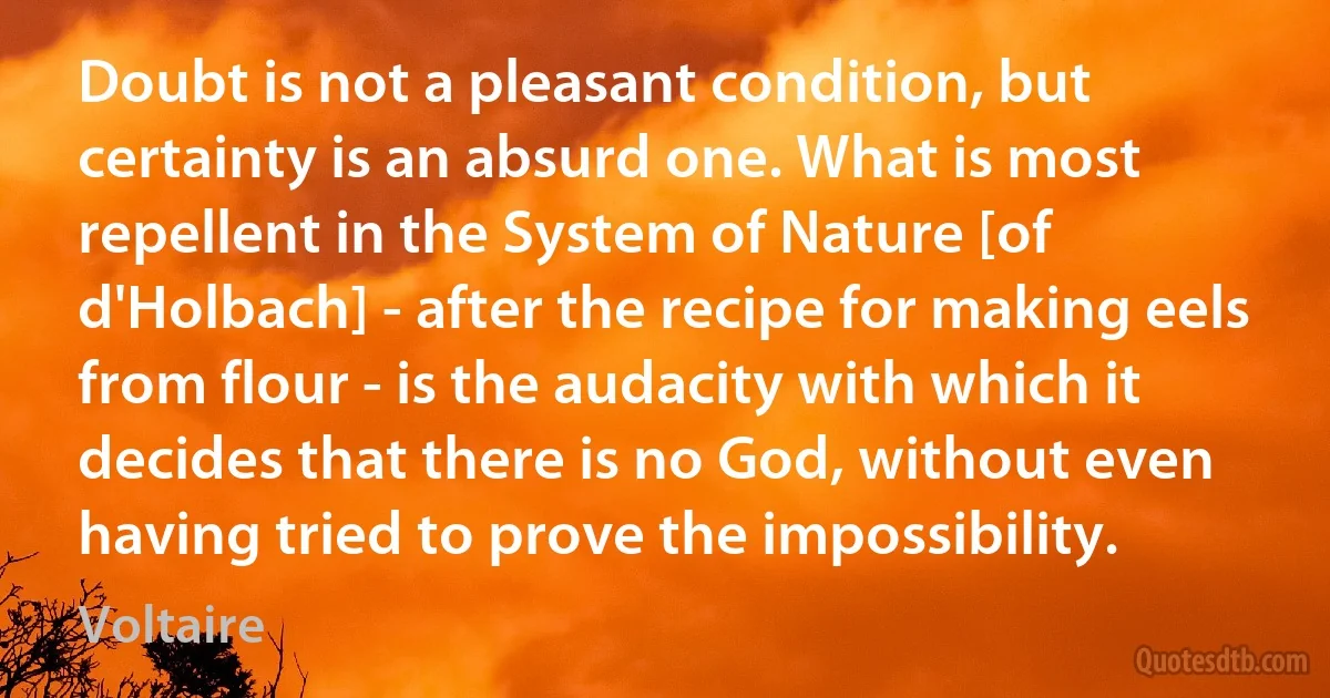 Doubt is not a pleasant condition, but certainty is an absurd one. What is most repellent in the System of Nature [of d'Holbach] - after the recipe for making eels from flour - is the audacity with which it decides that there is no God, without even having tried to prove the impossibility. (Voltaire)