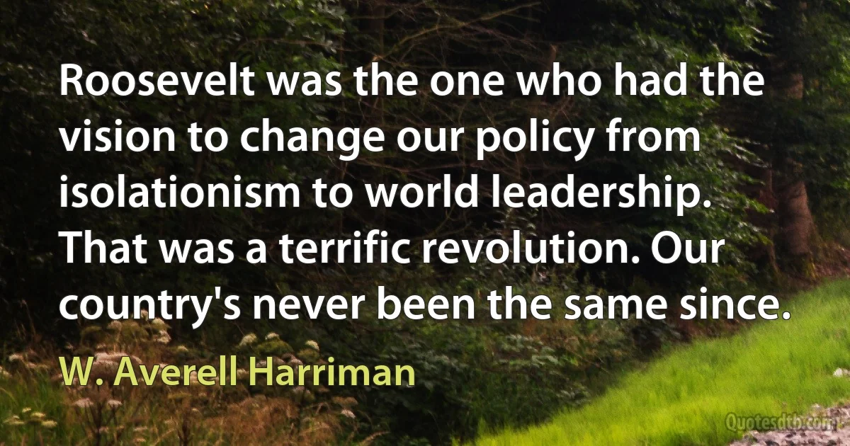 Roosevelt was the one who had the vision to change our policy from isolationism to world leadership. That was a terrific revolution. Our country's never been the same since. (W. Averell Harriman)