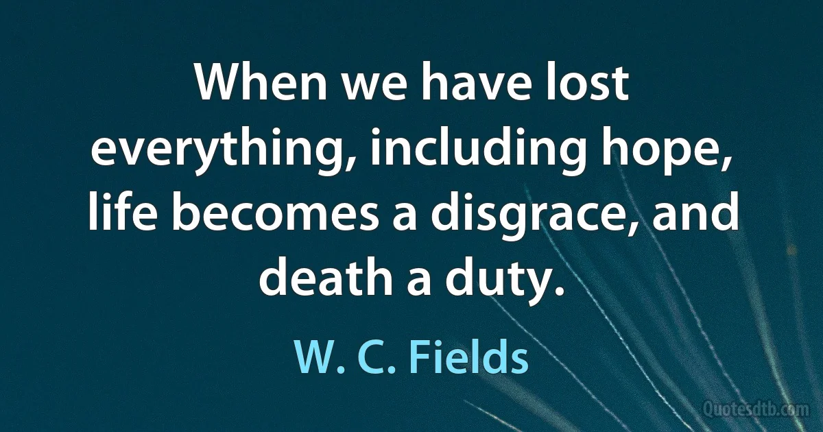 When we have lost everything, including hope, life becomes a disgrace, and death a duty. (W. C. Fields)