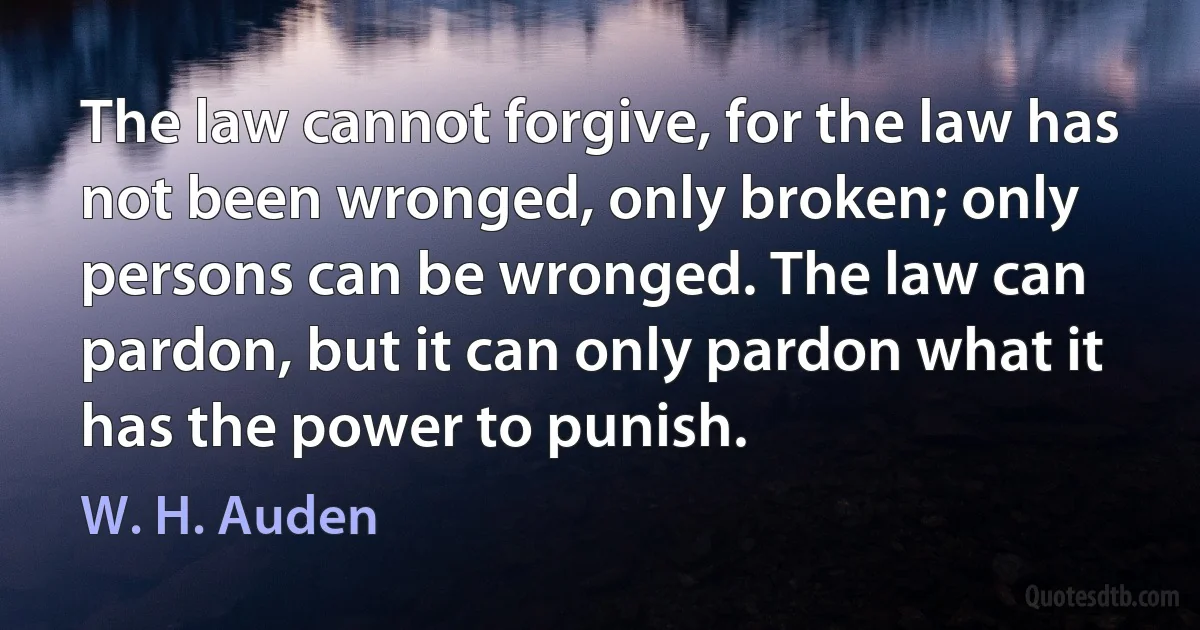 The law cannot forgive, for the law has not been wronged, only broken; only persons can be wronged. The law can pardon, but it can only pardon what it has the power to punish. (W. H. Auden)