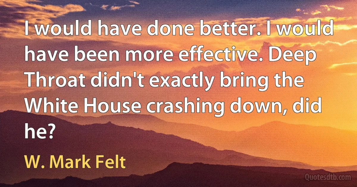 I would have done better. I would have been more effective. Deep Throat didn't exactly bring the White House crashing down, did he? (W. Mark Felt)