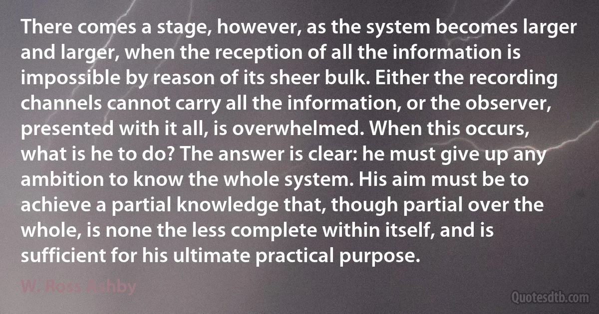 There comes a stage, however, as the system becomes larger and larger, when the reception of all the information is impossible by reason of its sheer bulk. Either the recording channels cannot carry all the information, or the observer, presented with it all, is overwhelmed. When this occurs, what is he to do? The answer is clear: he must give up any ambition to know the whole system. His aim must be to achieve a partial knowledge that, though partial over the whole, is none the less complete within itself, and is sufficient for his ultimate practical purpose. (W. Ross Ashby)