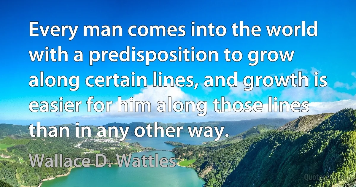 Every man comes into the world with a predisposition to grow along certain lines, and growth is easier for him along those lines than in any other way. (Wallace D. Wattles)