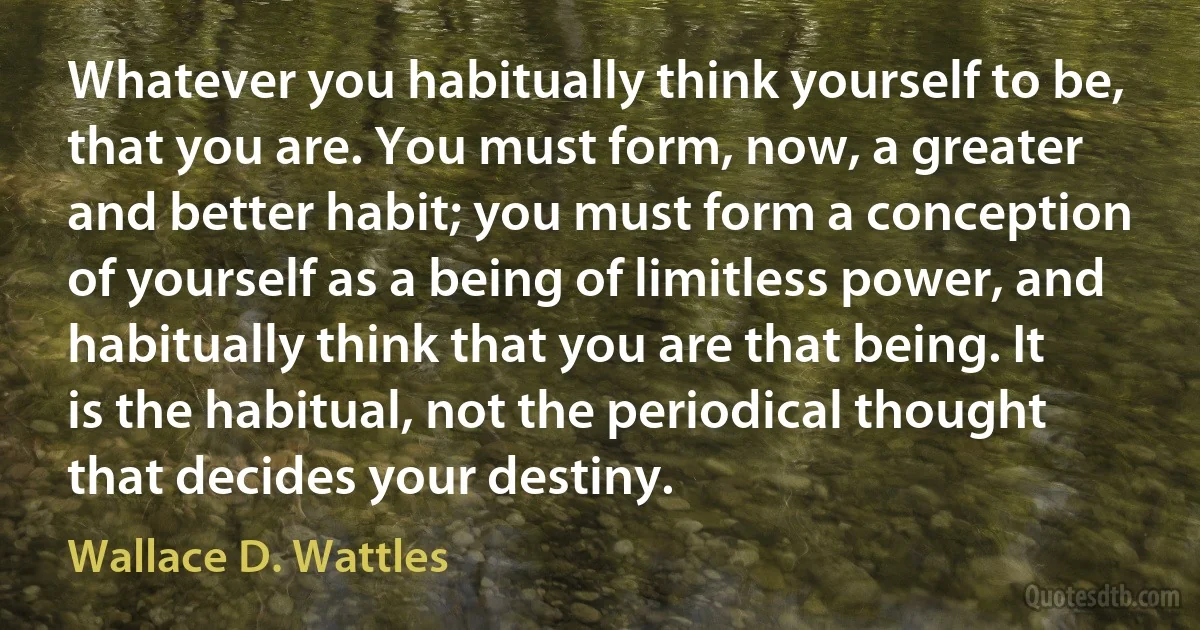 Whatever you habitually think yourself to be, that you are. You must form, now, a greater and better habit; you must form a conception of yourself as a being of limitless power, and habitually think that you are that being. It is the habitual, not the periodical thought that decides your destiny. (Wallace D. Wattles)