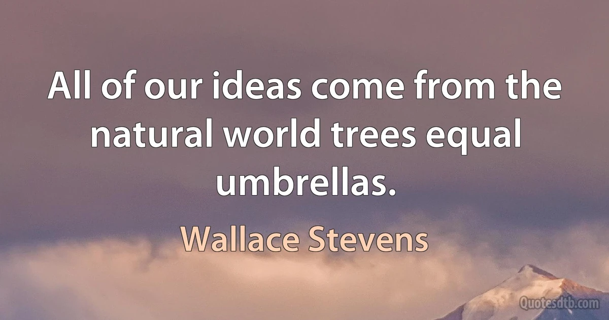 All of our ideas come from the natural world trees equal umbrellas. (Wallace Stevens)