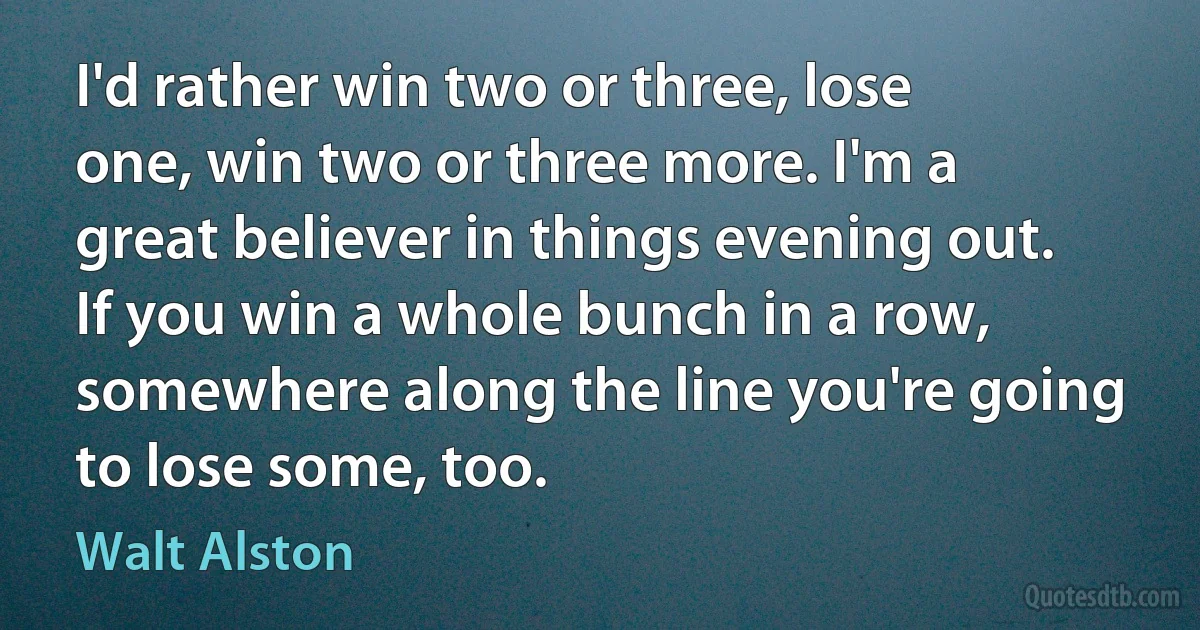 I'd rather win two or three, lose one, win two or three more. I'm a great believer in things evening out. If you win a whole bunch in a row, somewhere along the line you're going to lose some, too. (Walt Alston)