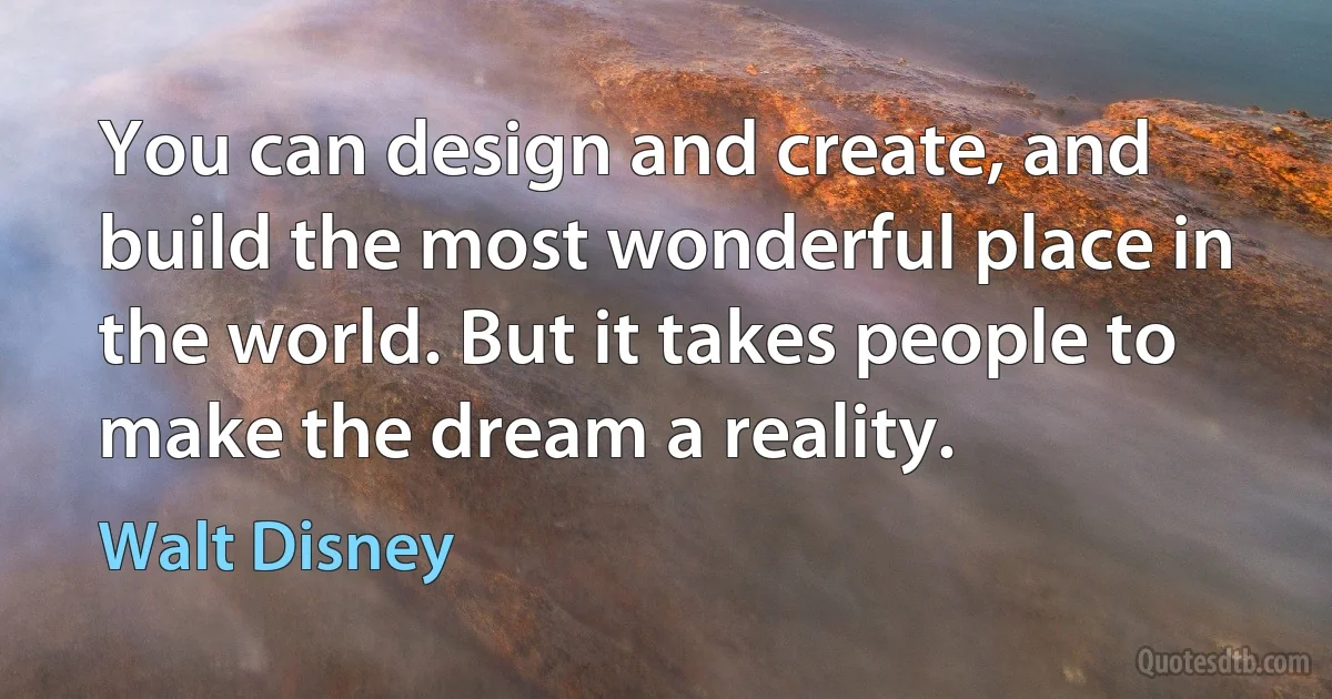 You can design and create, and build the most wonderful place in the world. But it takes people to make the dream a reality. (Walt Disney)