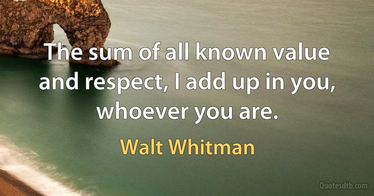 The sum of all known value and respect, I add up in you, whoever you are. (Walt Whitman)