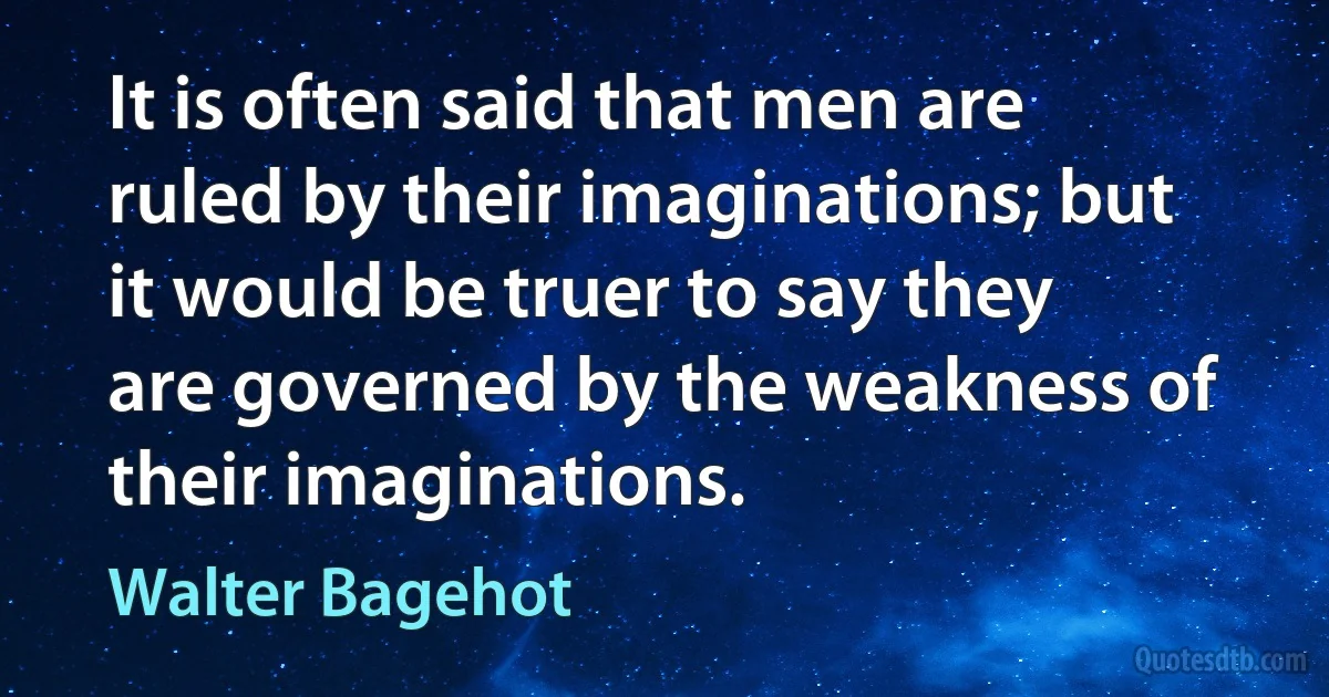 It is often said that men are ruled by their imaginations; but it would be truer to say they are governed by the weakness of their imaginations. (Walter Bagehot)