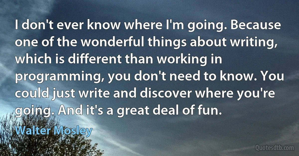 I don't ever know where I'm going. Because one of the wonderful things about writing, which is different than working in programming, you don't need to know. You could just write and discover where you're going. And it's a great deal of fun. (Walter Mosley)