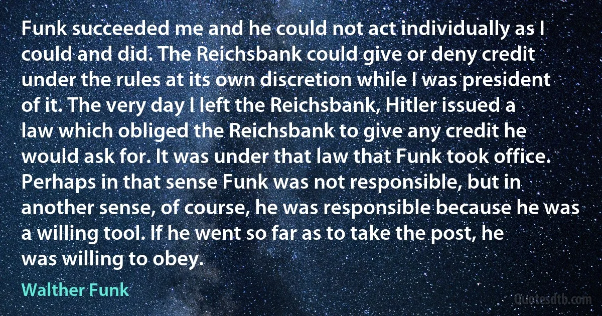 Funk succeeded me and he could not act individually as I could and did. The Reichsbank could give or deny credit under the rules at its own discretion while I was president of it. The very day I left the Reichsbank, Hitler issued a law which obliged the Reichsbank to give any credit he would ask for. It was under that law that Funk took office. Perhaps in that sense Funk was not responsible, but in another sense, of course, he was responsible because he was a willing tool. If he went so far as to take the post, he was willing to obey. (Walther Funk)