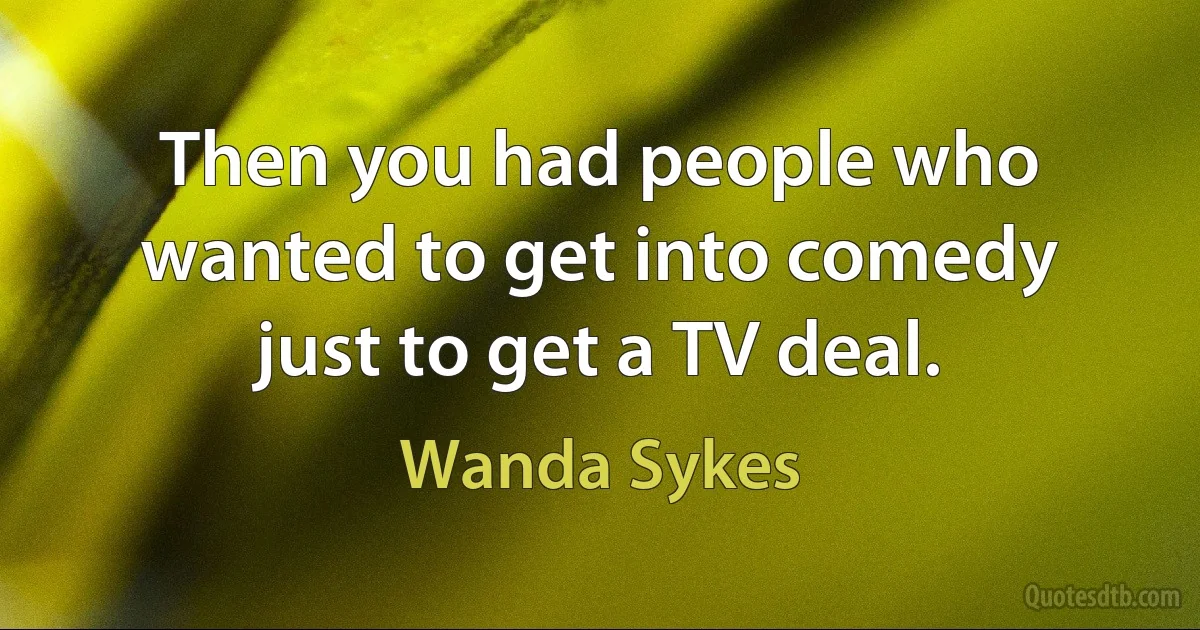 Then you had people who wanted to get into comedy just to get a TV deal. (Wanda Sykes)