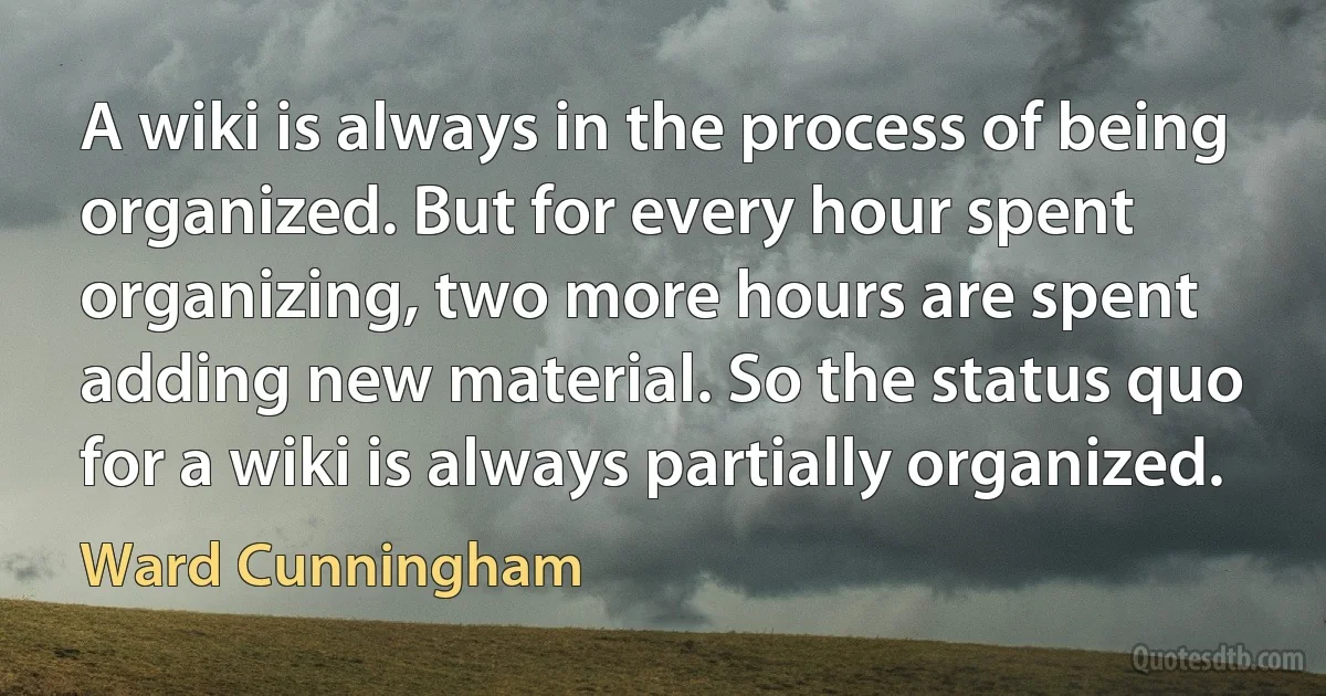 A wiki is always in the process of being organized. But for every hour spent organizing, two more hours are spent adding new material. So the status quo for a wiki is always partially organized. (Ward Cunningham)