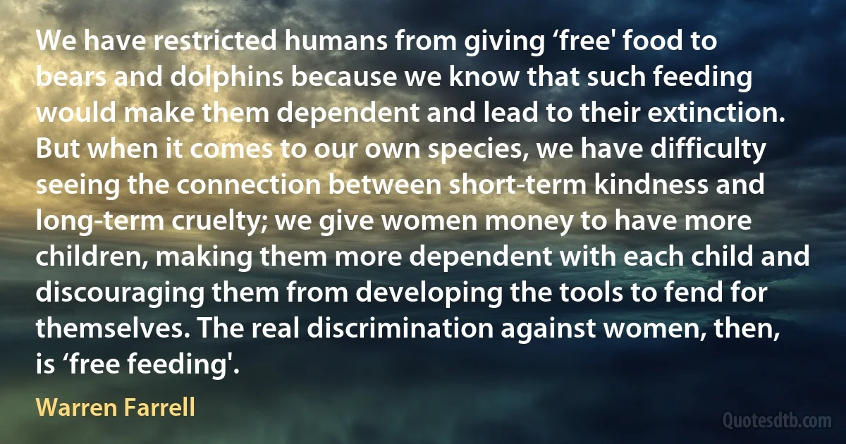 We have restricted humans from giving ‘free' food to bears and dolphins because we know that such feeding would make them dependent and lead to their extinction. But when it comes to our own species, we have difficulty seeing the connection between short-term kindness and long-term cruelty; we give women money to have more children, making them more dependent with each child and discouraging them from developing the tools to fend for themselves. The real discrimination against women, then, is ‘free feeding'. (Warren Farrell)