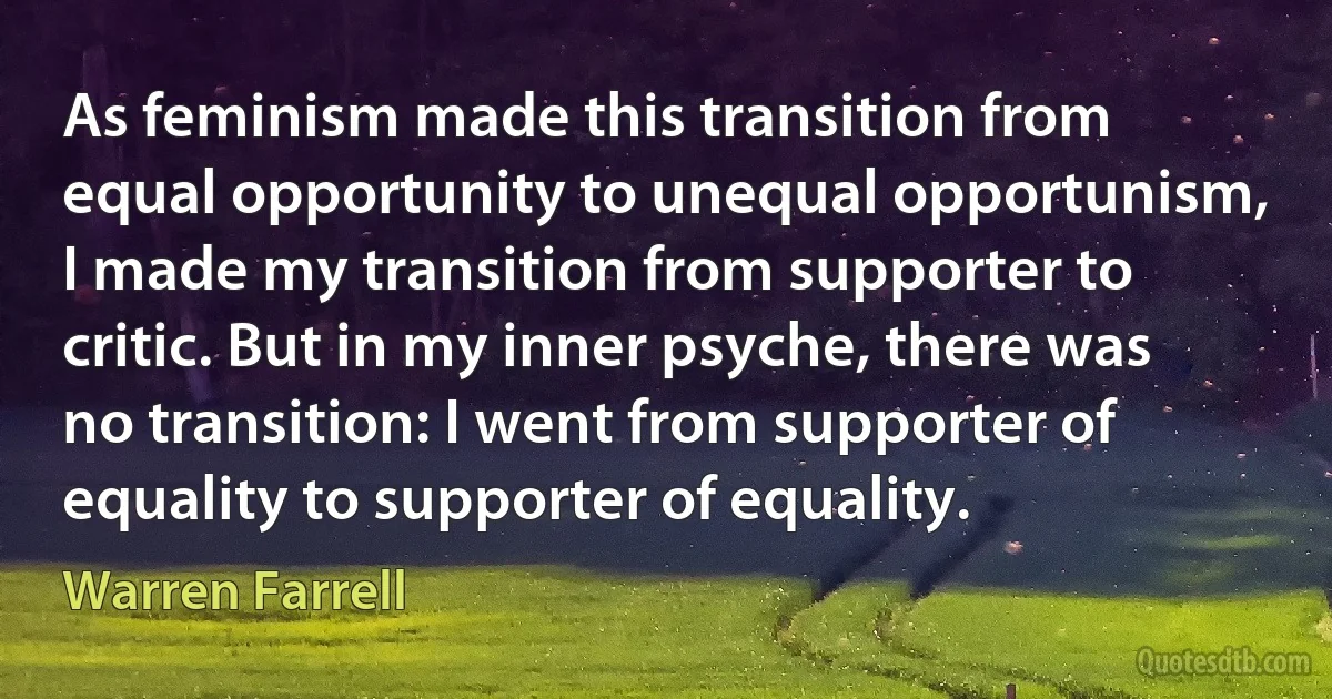 As feminism made this transition from equal opportunity to unequal opportunism, I made my transition from supporter to critic. But in my inner psyche, there was no transition: I went from supporter of equality to supporter of equality. (Warren Farrell)