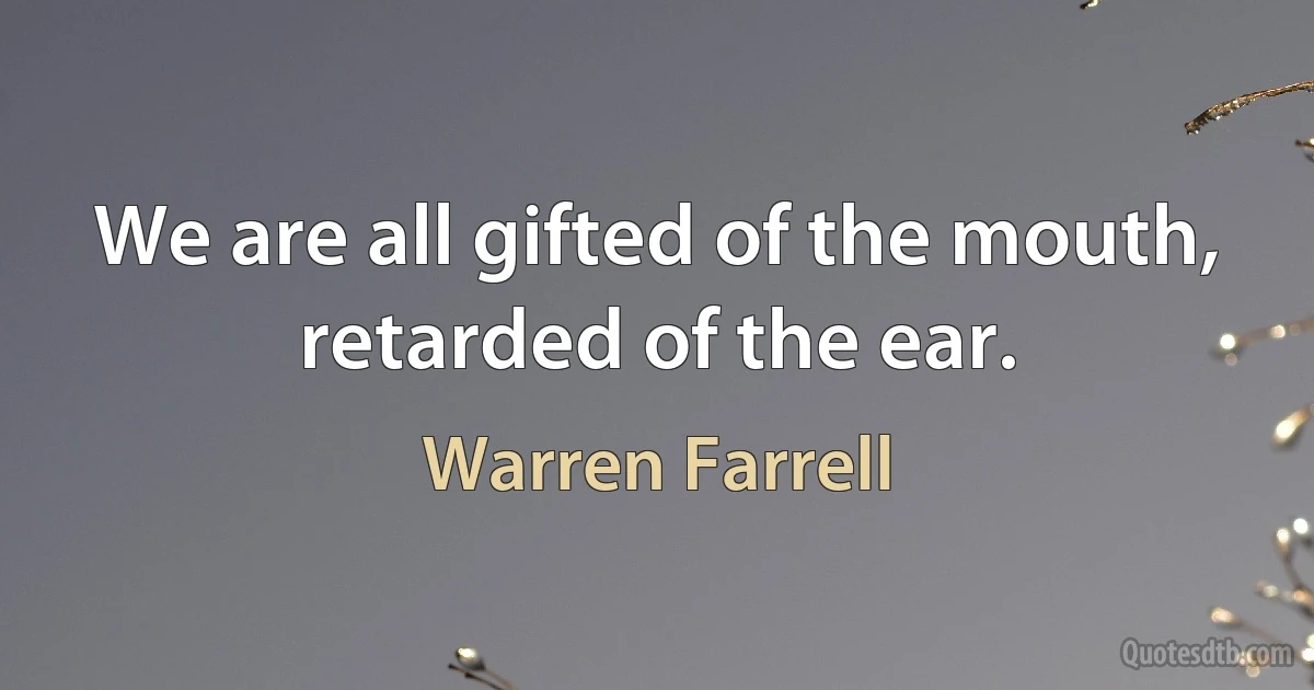 We are all gifted of the mouth, retarded of the ear. (Warren Farrell)