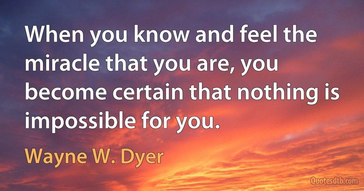 When you know and feel the miracle that you are, you become certain that nothing is impossible for you. (Wayne W. Dyer)