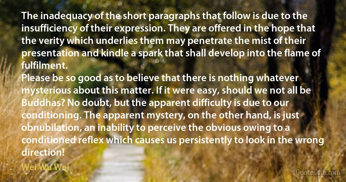 The inadequacy of the short paragraphs that follow is due to the insufficiency of their expression. They are offered in the hope that the verity which underlies them may penetrate the mist of their presentation and kindle a spark that shall develop into the flame of fulfilment.
Please be so good as to believe that there is nothing whatever mysterious about this matter. If it were easy, should we not all be Buddhas? No doubt, but the apparent difficulty is due to our conditioning. The apparent mystery, on the other hand, is just obnubilation, an inability to perceive the obvious owing to a conditioned reflex which causes us persistently to look in the wrong direction! (Wei Wu Wei)