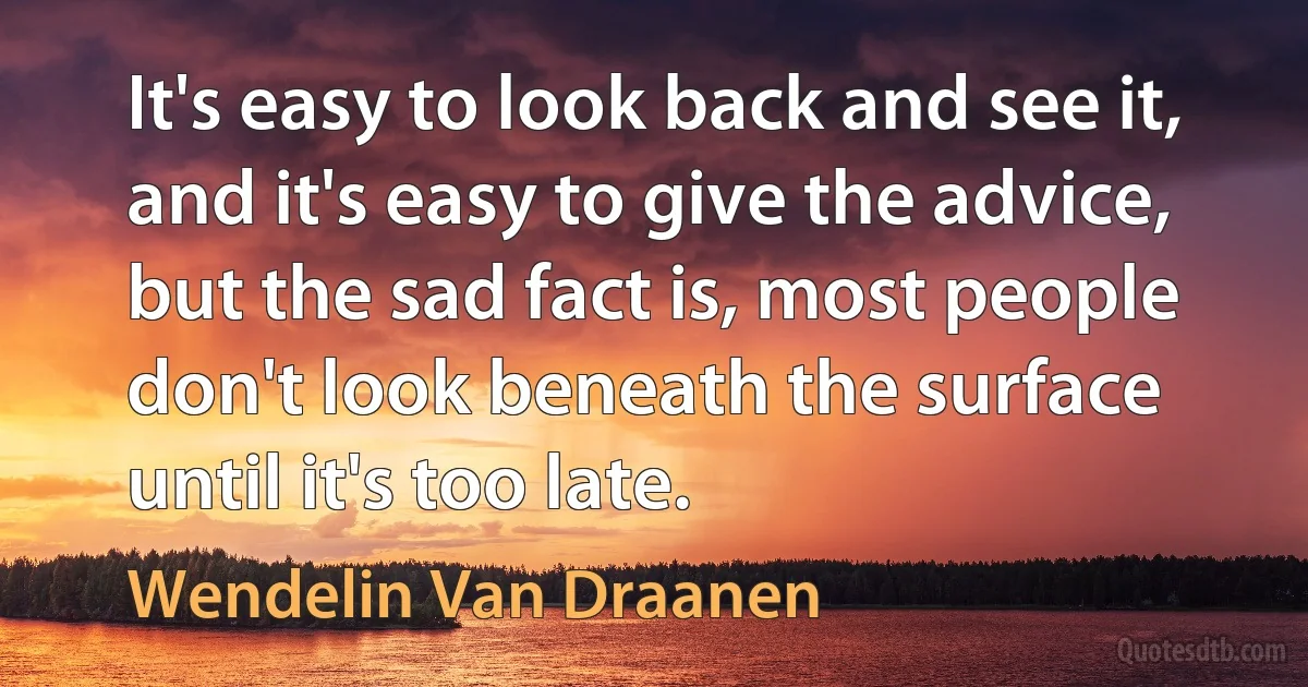 It's easy to look back and see it, and it's easy to give the advice, but the sad fact is, most people don't look beneath the surface until it's too late. (Wendelin Van Draanen)