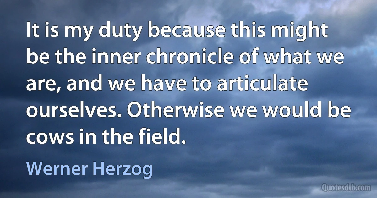 It is my duty because this might be the inner chronicle of what we are, and we have to articulate ourselves. Otherwise we would be cows in the field. (Werner Herzog)