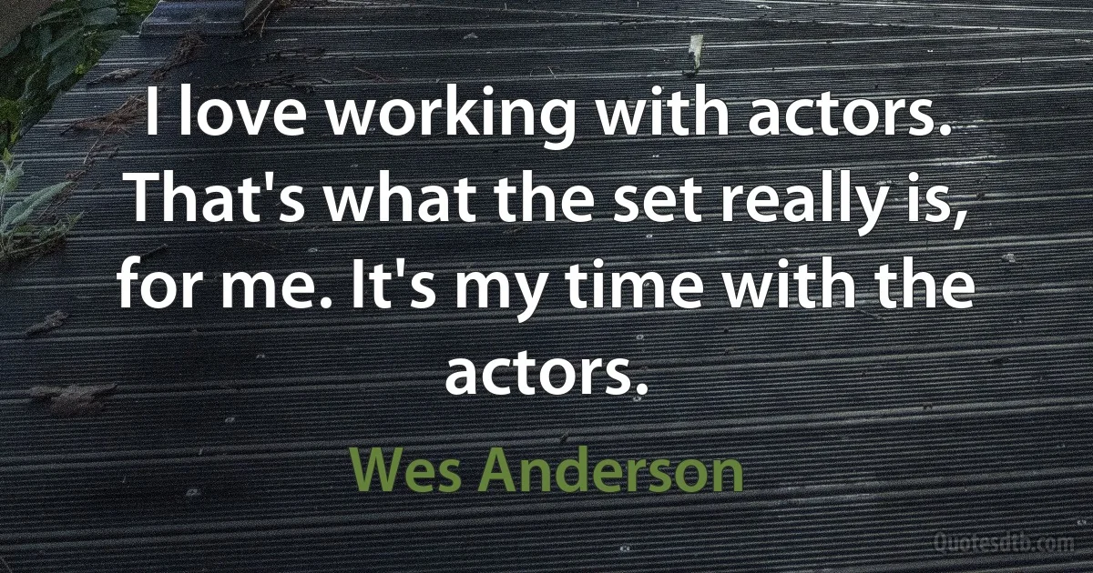 I love working with actors. That's what the set really is, for me. It's my time with the actors. (Wes Anderson)