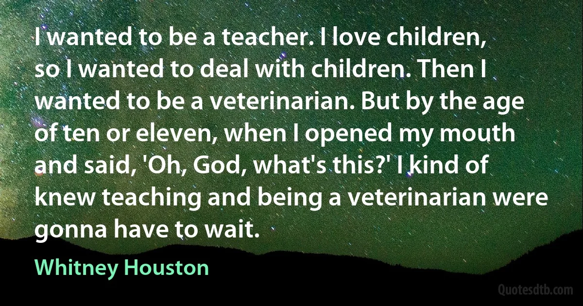 I wanted to be a teacher. I love children, so I wanted to deal with children. Then I wanted to be a veterinarian. But by the age of ten or eleven, when I opened my mouth and said, 'Oh, God, what's this?' I kind of knew teaching and being a veterinarian were gonna have to wait. (Whitney Houston)