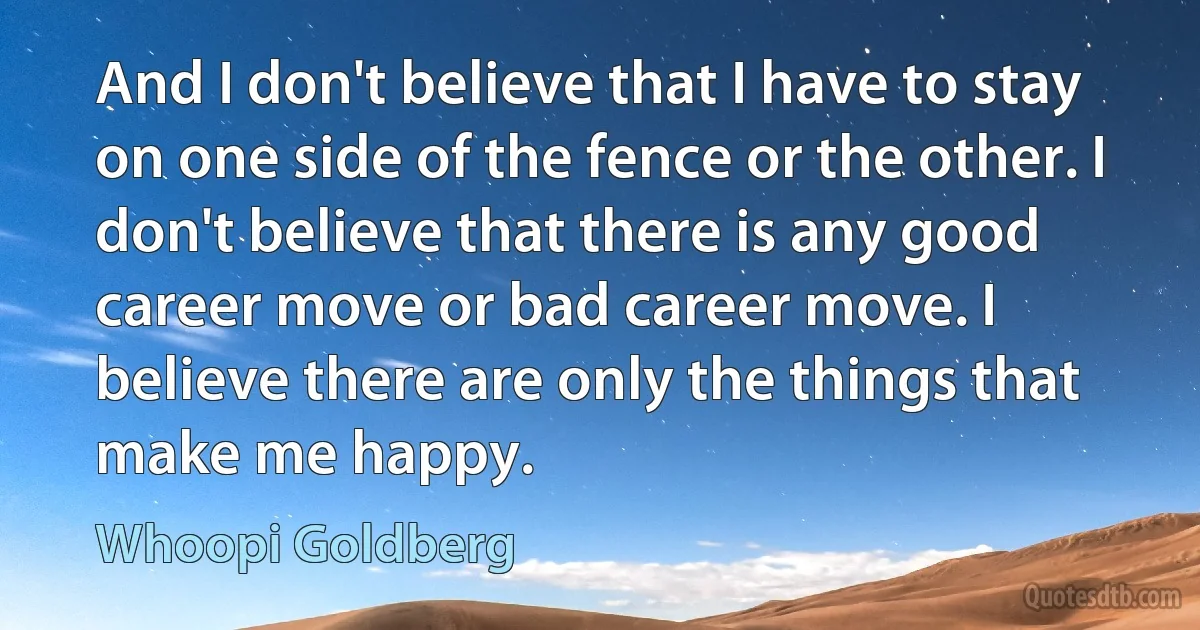 And I don't believe that I have to stay on one side of the fence or the other. I don't believe that there is any good career move or bad career move. I believe there are only the things that make me happy. (Whoopi Goldberg)