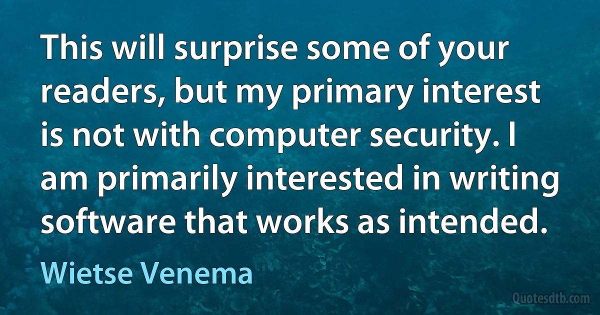 This will surprise some of your readers, but my primary interest is not with computer security. I am primarily interested in writing software that works as intended. (Wietse Venema)