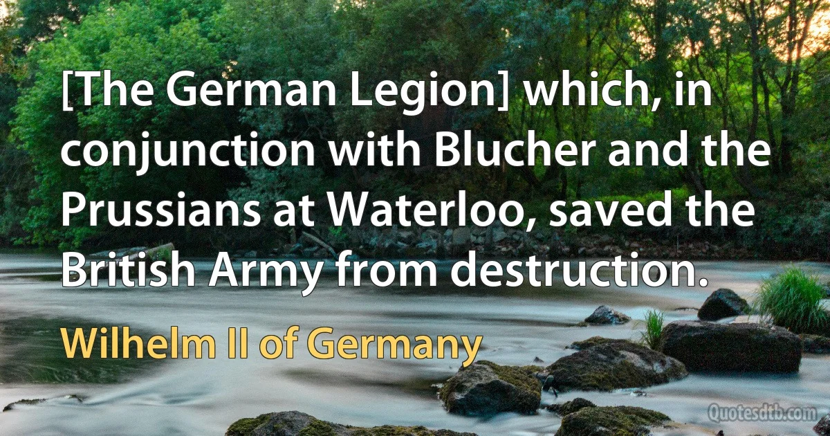 [The German Legion] which, in conjunction with Blucher and the Prussians at Waterloo, saved the British Army from destruction. (Wilhelm II of Germany)