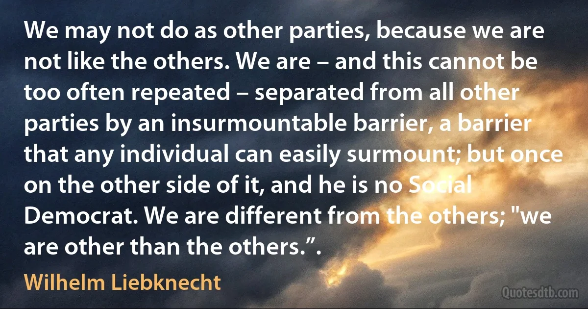 We may not do as other parties, because we are not like the others. We are – and this cannot be too often repeated – separated from all other parties by an insurmountable barrier, a barrier that any individual can easily surmount; but once on the other side of it, and he is no Social Democrat. We are different from the others; "we are other than the others.”. (Wilhelm Liebknecht)