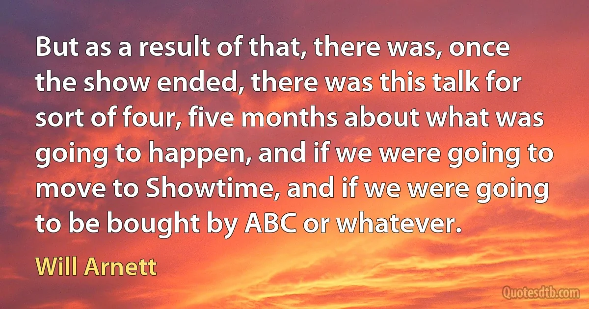 But as a result of that, there was, once the show ended, there was this talk for sort of four, five months about what was going to happen, and if we were going to move to Showtime, and if we were going to be bought by ABC or whatever. (Will Arnett)