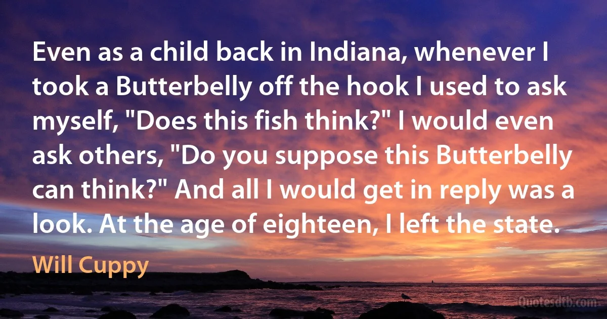 Even as a child back in Indiana, whenever I took a Butterbelly off the hook I used to ask myself, "Does this fish think?" I would even ask others, "Do you suppose this Butterbelly can think?" And all I would get in reply was a look. At the age of eighteen, I left the state. (Will Cuppy)