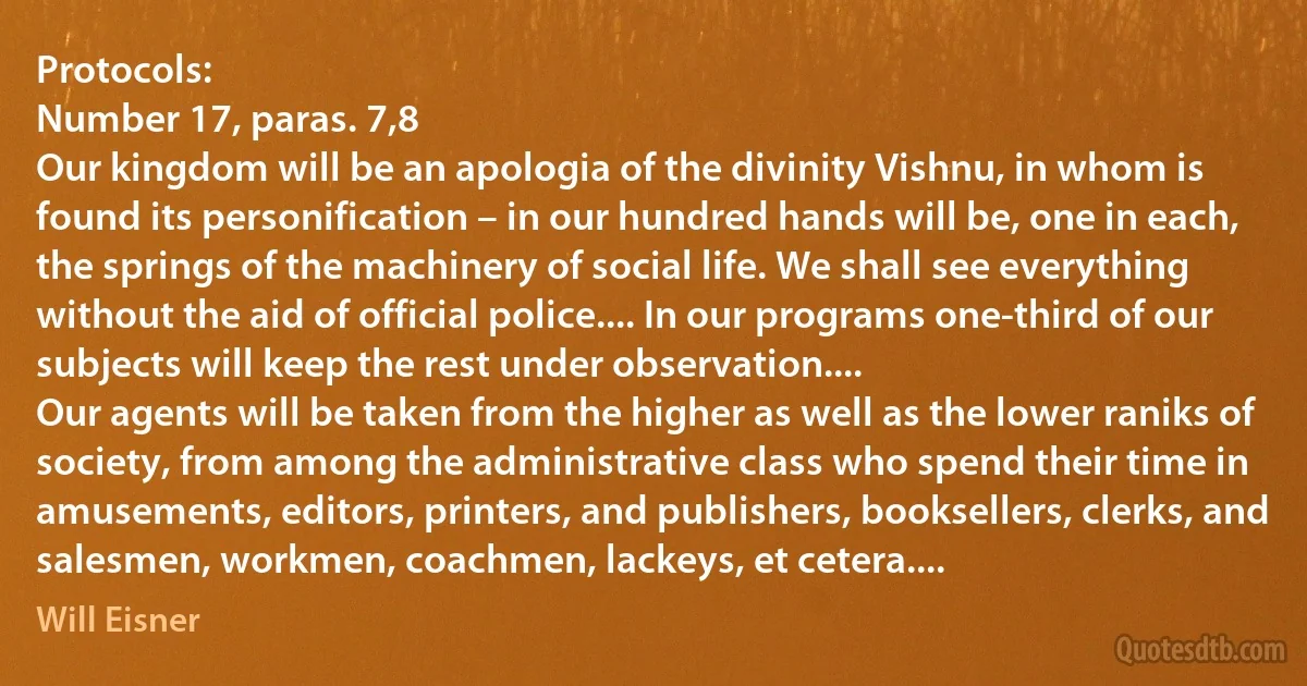 Protocols:
Number 17, paras. 7,8
Our kingdom will be an apologia of the divinity Vishnu, in whom is found its personification – in our hundred hands will be, one in each, the springs of the machinery of social life. We shall see everything without the aid of official police.... In our programs one-third of our subjects will keep the rest under observation....
Our agents will be taken from the higher as well as the lower raniks of society, from among the administrative class who spend their time in amusements, editors, printers, and publishers, booksellers, clerks, and salesmen, workmen, coachmen, lackeys, et cetera.... (Will Eisner)