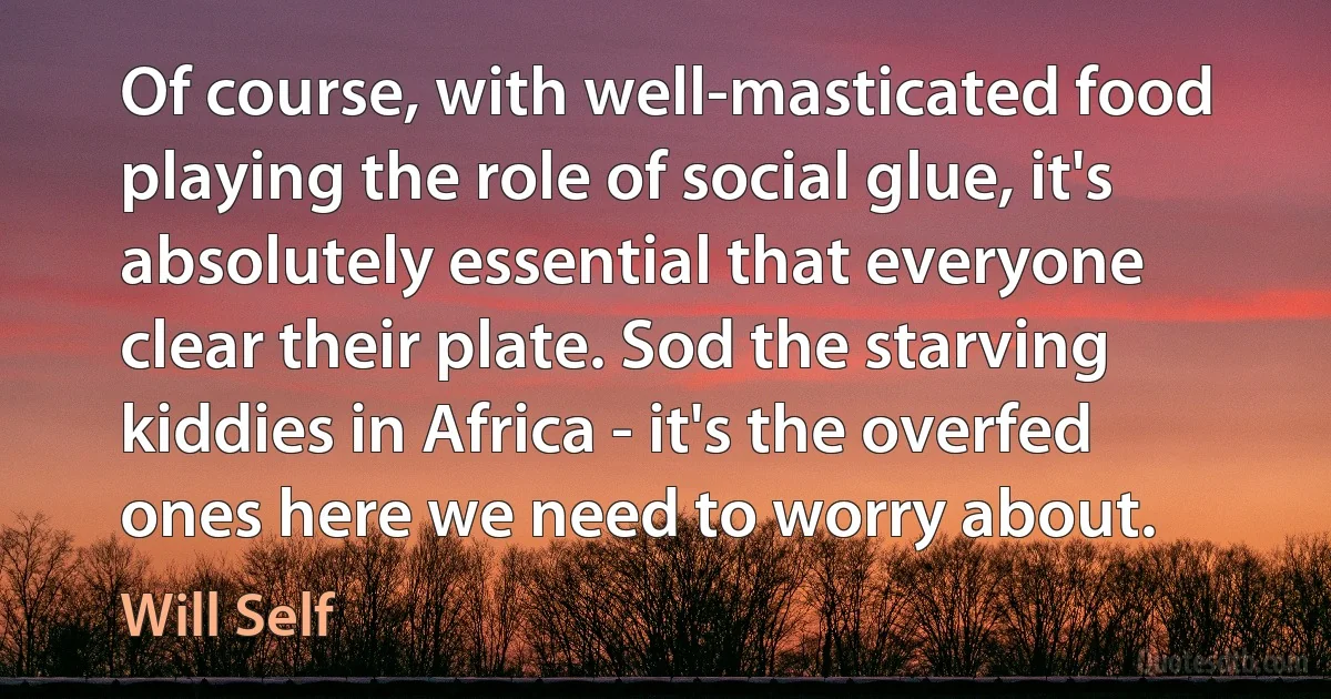 Of course, with well-masticated food playing the role of social glue, it's absolutely essential that everyone clear their plate. Sod the starving kiddies in Africa - it's the overfed ones here we need to worry about. (Will Self)