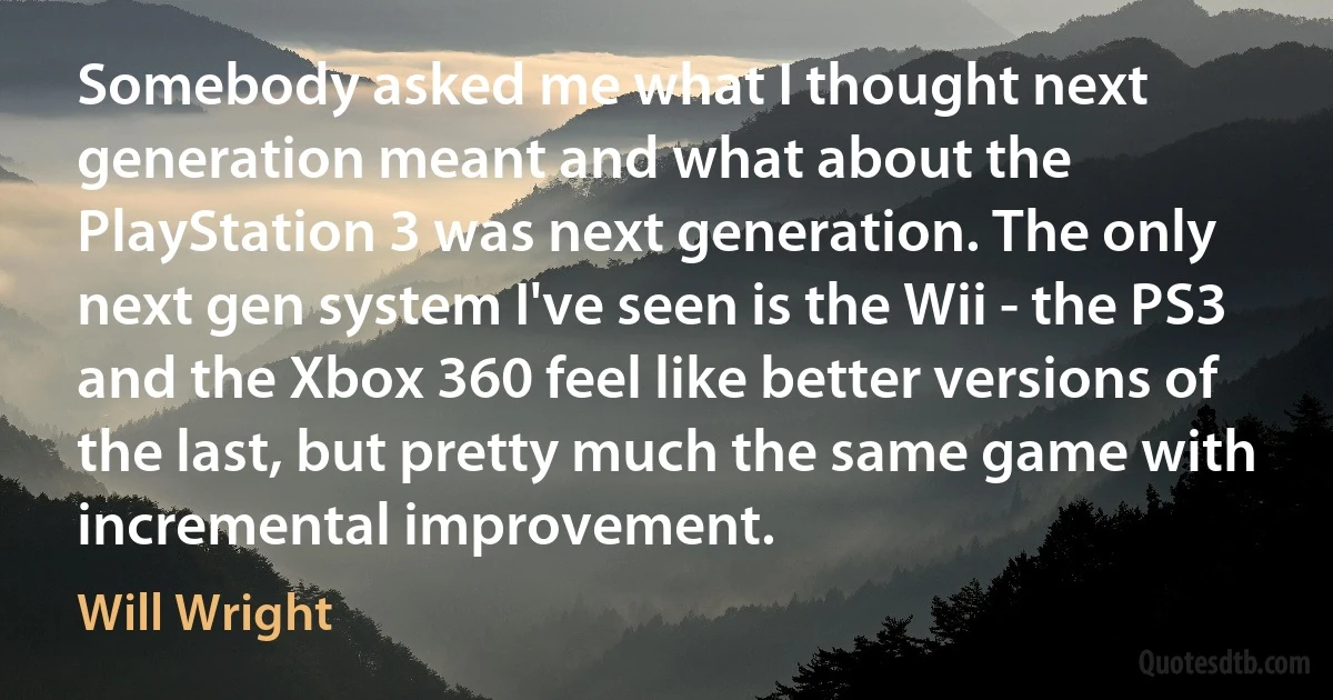 Somebody asked me what I thought next generation meant and what about the PlayStation 3 was next generation. The only next gen system I've seen is the Wii - the PS3 and the Xbox 360 feel like better versions of the last, but pretty much the same game with incremental improvement. (Will Wright)