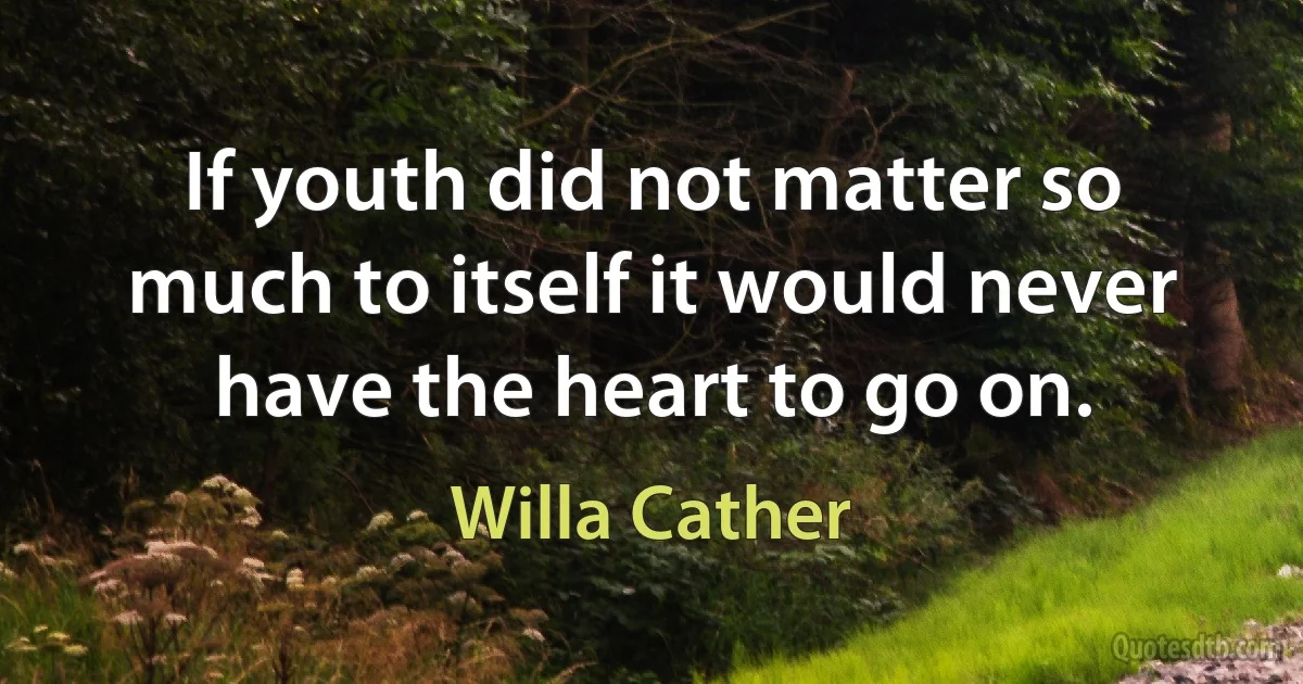 If youth did not matter so much to itself it would never have the heart to go on. (Willa Cather)