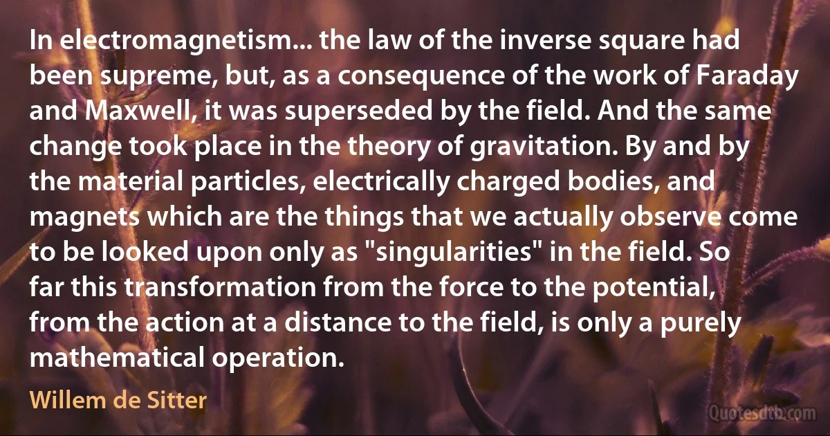 In electromagnetism... the law of the inverse square had been supreme, but, as a consequence of the work of Faraday and Maxwell, it was superseded by the field. And the same change took place in the theory of gravitation. By and by the material particles, electrically charged bodies, and magnets which are the things that we actually observe come to be looked upon only as "singularities" in the field. So far this transformation from the force to the potential, from the action at a distance to the field, is only a purely mathematical operation. (Willem de Sitter)