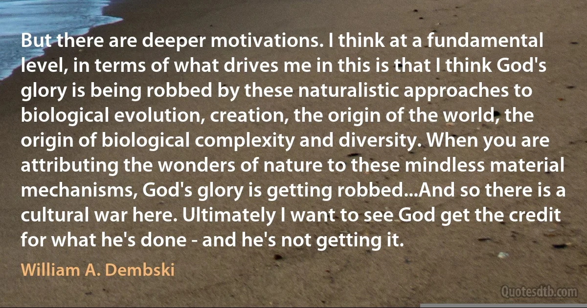 But there are deeper motivations. I think at a fundamental level, in terms of what drives me in this is that I think God's glory is being robbed by these naturalistic approaches to biological evolution, creation, the origin of the world, the origin of biological complexity and diversity. When you are attributing the wonders of nature to these mindless material mechanisms, God's glory is getting robbed...And so there is a cultural war here. Ultimately I want to see God get the credit for what he's done - and he's not getting it. (William A. Dembski)