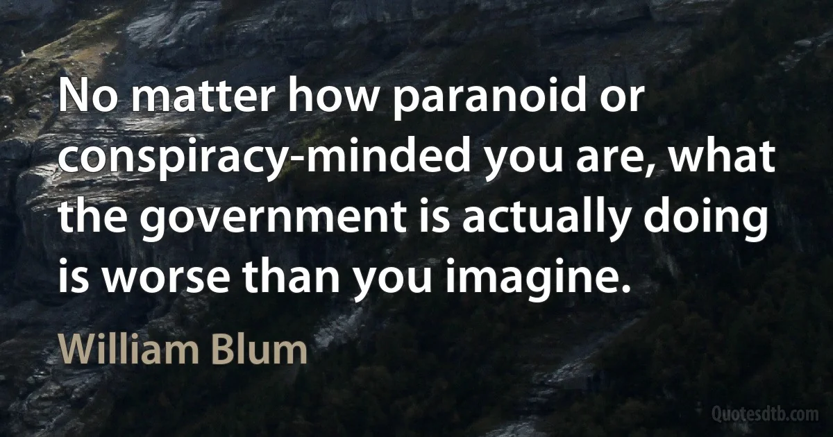 No matter how paranoid or conspiracy-minded you are, what the government is actually doing is worse than you imagine. (William Blum)