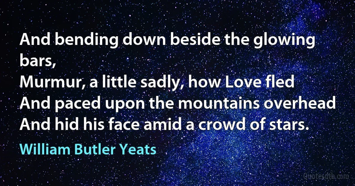 And bending down beside the glowing bars,
Murmur, a little sadly, how Love fled
And paced upon the mountains overhead
And hid his face amid a crowd of stars. (William Butler Yeats)