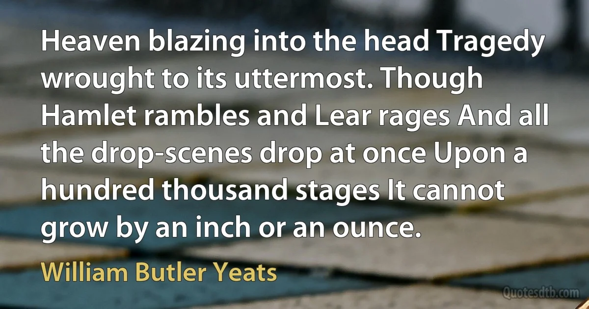 Heaven blazing into the head Tragedy wrought to its uttermost. Though Hamlet rambles and Lear rages And all the drop-scenes drop at once Upon a hundred thousand stages It cannot grow by an inch or an ounce. (William Butler Yeats)