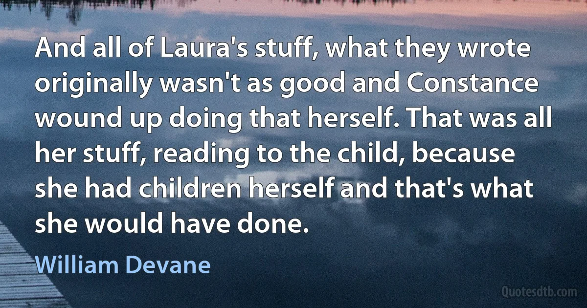 And all of Laura's stuff, what they wrote originally wasn't as good and Constance wound up doing that herself. That was all her stuff, reading to the child, because she had children herself and that's what she would have done. (William Devane)