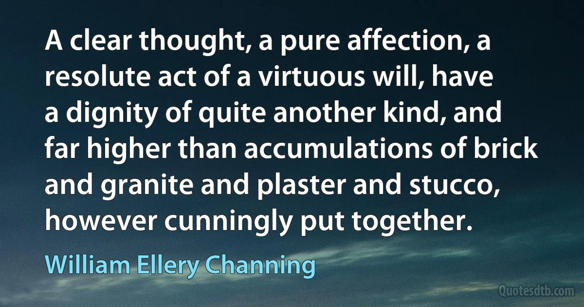 A clear thought, a pure affection, a resolute act of a virtuous will, have a dignity of quite another kind, and far higher than accumulations of brick and granite and plaster and stucco, however cunningly put together. (William Ellery Channing)