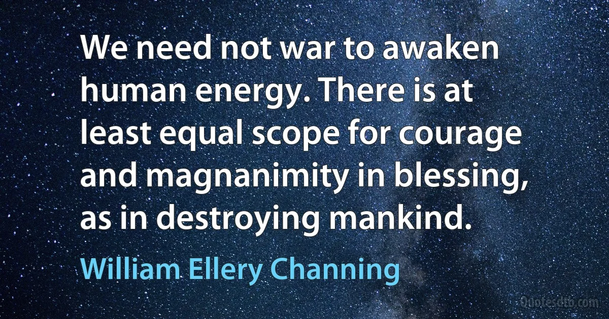 We need not war to awaken human energy. There is at least equal scope for courage and magnanimity in blessing, as in destroying mankind. (William Ellery Channing)