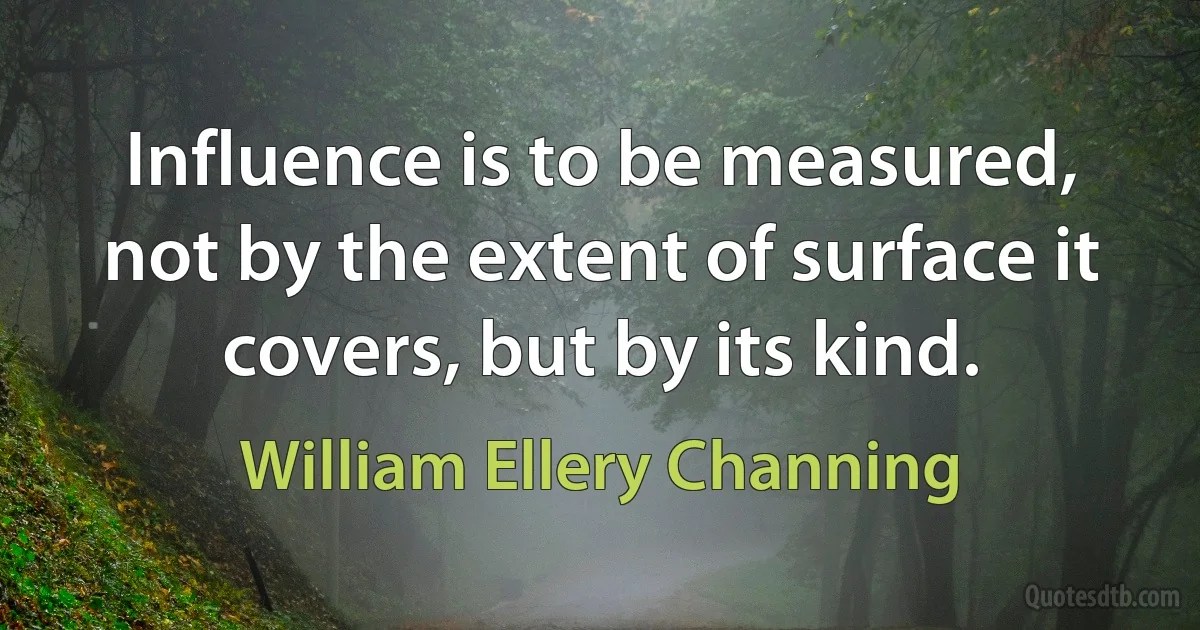 Influence is to be measured, not by the extent of surface it covers, but by its kind. (William Ellery Channing)